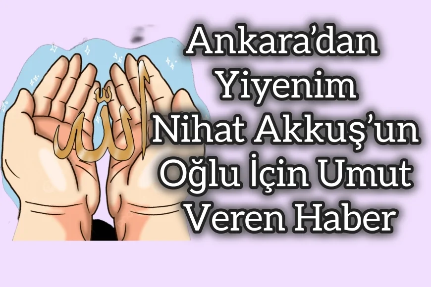 Ankara’dan Yiyenim Nihat Akkuş’un Oğlu İçin Umut Veren Haber